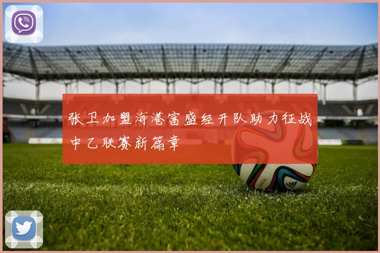 张卫加盟海港富盛经开队助力征战中乙联赛新篇章