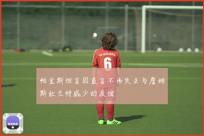 帕金斯坦言因直言不讳失去与詹姆斯杜兰特威少的友谊