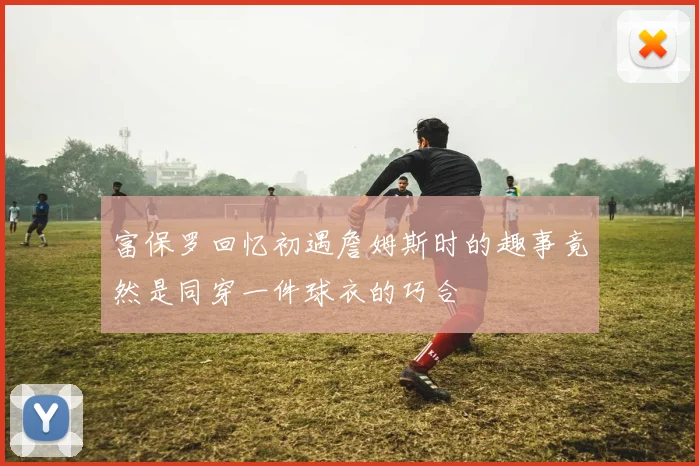 富保罗回忆初遇詹姆斯时的趣事竟然是同穿一件球衣的巧合