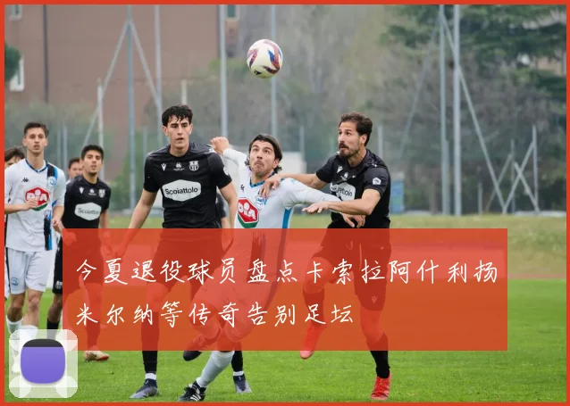 今夏退役球员盘点卡索拉阿什利扬米尔纳等传奇告别足坛