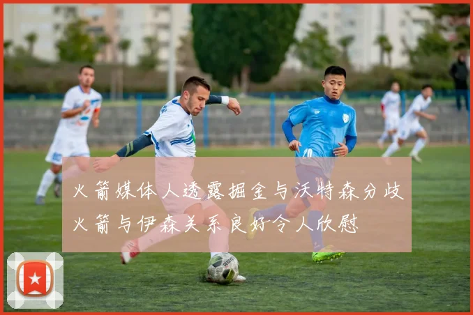 火箭媒体人透露掘金与沃特森分歧火箭与伊森关系良好令人欣慰