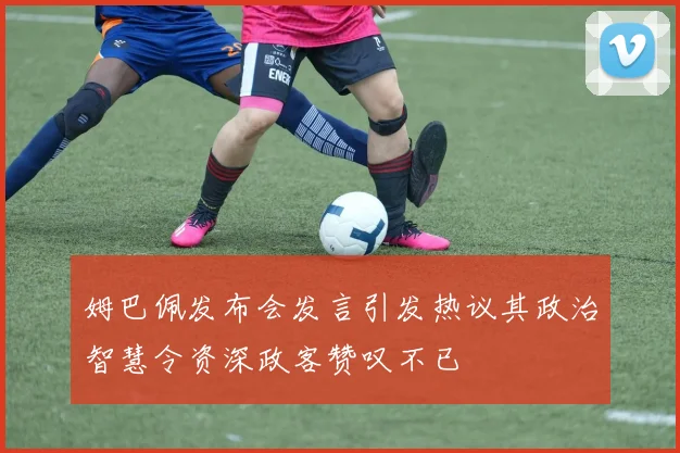 姆巴佩发布会发言引发热议其政治智慧令资深政客赞叹不已