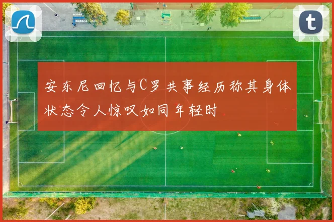 安东尼回忆与C罗共事经历称其身体状态令人惊叹如同年轻时