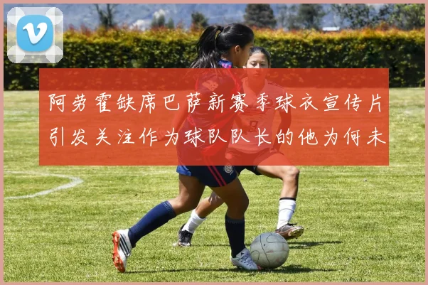 阿劳霍缺席巴萨新赛季球衣宣传片引发关注作为球队队长的他为何未现身