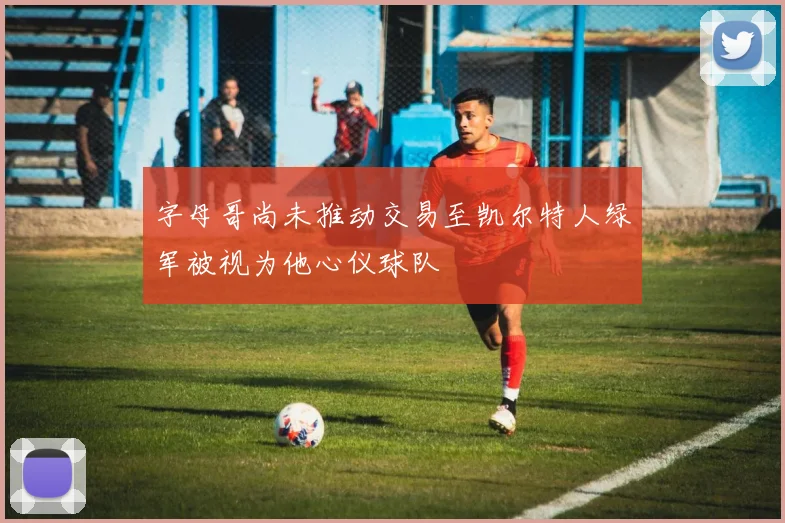 字母哥尚未推动交易至凯尔特人绿军被视为他心仪球队