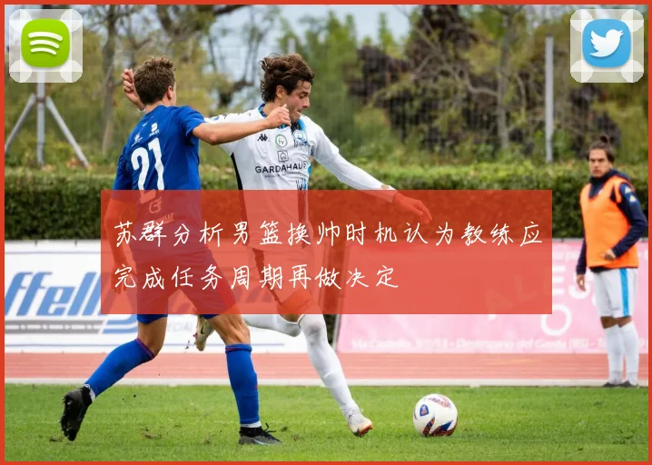 苏群分析男篮换帅时机认为教练应完成任务周期再做决定
