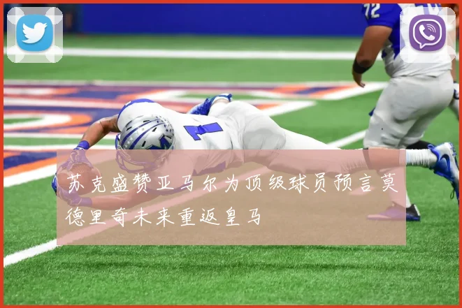 苏克盛赞亚马尔为顶级球员预言莫德里奇未来重返皇马