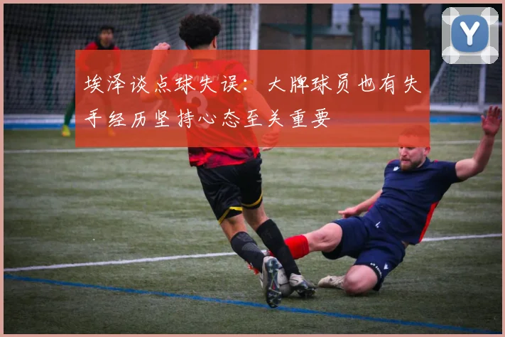 埃泽谈点球失误：大牌球员也有失手经历坚持心态至关重要