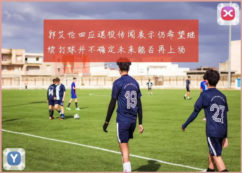 郭艾伦回应退役传闻表示仍希望继续打球并不确定未来能否再上场